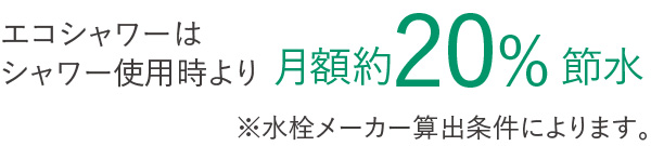 エコシャワーはシャワー使用時より月額約20%節水 ※水栓メーカー算出条件によります。