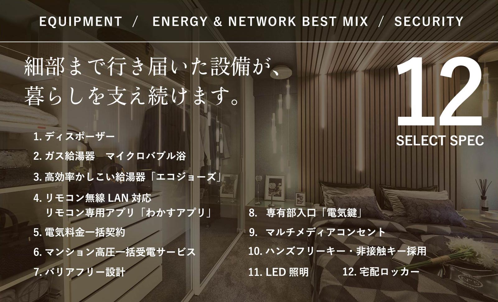 EQUIPMENT/ENERGY & NETWORK BEST MIX/SECURITY 細部まで行き届いた設備が、暮らしを支え続けます。 12SELECT SPEC