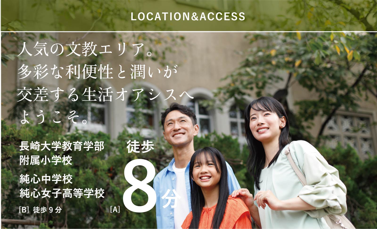 LOCATION 人気の文教エリア。多彩な利便性と潤いが交差する生活オアシスへようこそ。 長崎大学教育学部附属小学校 純心中学校 純心女子高等学校 [A] 徒歩8分 [B] 徒歩9分