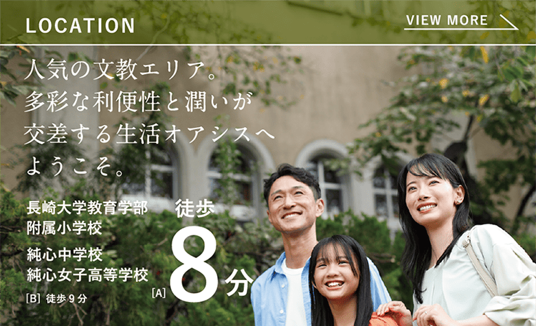 LOCATION 人気の文教エリア。多彩な利便性と潤いが交差する生活オアシスへようこそ。 長崎大学教育学部附属小学校 純心中学校
純心女子高等学校 [A] 徒歩8分 [B] 徒歩9分