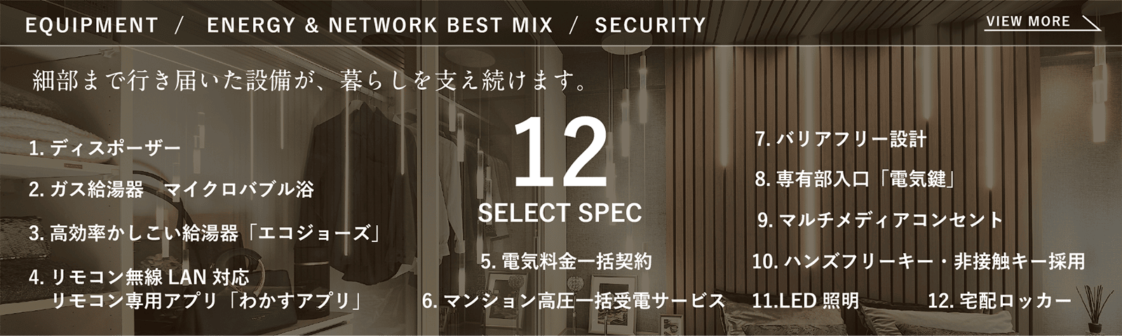 EQUIPMENT/ENERGY & NETWORK BEST MIX/SECURITY 細部まで行き届いた設備が、暮らしを支え続けます。 12SELECT SPEC