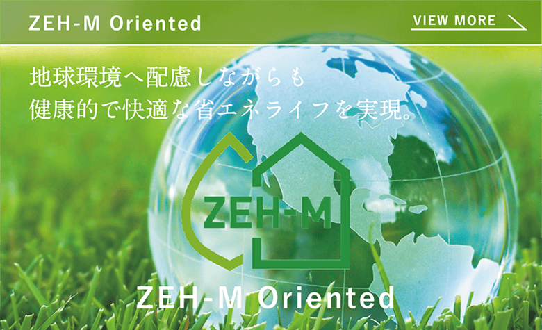 ZEH-M Oriented 地球環境へ配慮しながらも健康的で快適な省エネライフを実現。
